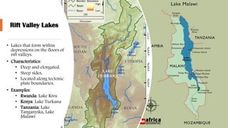 Rift Valley Lakes
• Lakes that form within
depressions on the floors of
rift valleys.
• Characteristics:
• Deep and elongated.
• Steep sides.
• Located along tectonic
plate boundaries.
• Examples:
• Rwanda: Lake Kivu
• Kenya: Lake Turkana
• Tanzania: Lake
Tanganyika, Lake
Malawi
 