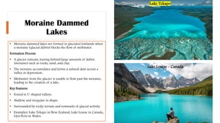 Moraine Dammed
Lakes
• Moraine dammed lakes are formed in glaciated lowlands when
a moraine (glacial debris) blocks the flow of meltwater.
Formation Process
• A glacier retreats, leaving behind large amounts of debris
(moraine) such as rocks, sand, and clay.
• The moraine accumulates and forms a natural dam across a
valley or depression.
• Meltwater from the glacier is unable to flow past the moraine,
leading to the creation of a lake.
Key Features
• Found in U-shaped valleys.
• Shallow and irregular in shape.
• Surrounded by rocky terrain and remnants of glacial activity.
• Examples: Lake Tekapo in New Zealand, Lake Louise in Canada,
Llyn Peris in Wales.
Lake Louise - Canada
Lake Tekapo
 