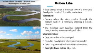 Ox-Bow Lake
A lake formed when a meander loop of a river on a
flood plain is cut off from the main river.
Formation:
• Occurs when the river erodes through the
narrow neck of a meander, creating a straight
channel.
• The meander loop becomes isolated from the
river, forming a crescent-shaped lake.
Characteristics:
• Crescent or horseshoe-shaped.
• Found in flood plains where rivers meander.
• Often stagnant with slower water movement.
• Example: River Galma (Nigeria).
Oxbow lakes in England is Cuckmere Haven,
created by the Cuckmere river
 