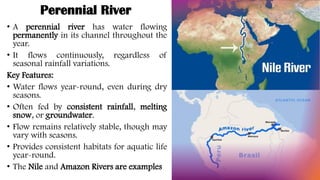 Perennial River
• A perennial river has water flowing
permanently in its channel throughout the
year.
• It flows continuously, regardless of
seasonal rainfall variations.
Key Features:
• Water flows year-round, even during dry
seasons.
• Often fed by consistent rainfall, melting
snow, or groundwater.
• Flow remains relatively stable, though may
vary with seasons.
• Provides consistent habitats for aquatic life
year-round.
• The Nile and Amazon Rivers are examples
 