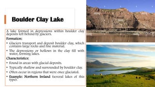 Boulder Clay Lake
A lake formed in depressions within boulder clay
deposits left behind by glaciers.
Formation:
• Glaciers transport and deposit boulder clay, which
contains large rocks and fine material.
• The depressions or hollows in the clay fill with
water, forming lakes.
Characteristics:
• Found in areas with glacial deposits.
• Typically shallow and surrounded by boulder clay.
• Often occur in regions that were once glaciated.
• Example: Northern Ireland (several lakes of this
type).
 