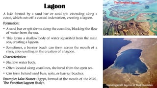 Lagoon
A lake formed by a sand bar or sand spit extending along a
coast, which cuts off a coastal indentation, creating a lagoon.
Formation:
• A sand bar or spit forms along the coastline, blocking the flow
of water from the sea.
• This forms a shallow body of water separated from the main
sea, creating a lagoon.
• Sometimes, a barrier beach can form across the mouth of a
river, also resulting in the creation of a lagoon.
Characteristics:
• Shallow water body.
• Often located along coastlines, sheltered from the open sea.
• Can form behind sand bars, spits, or barrier beaches.
Example: Lake Nasser (Egypt, formed at the mouth of the Nile),
The Venetian Lagoon (Italy).
The Venetian Lagoon
Garabogazköl lagoon in Turkmenistan
 