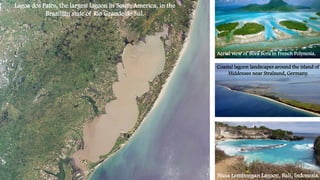 Nusa Lembongan Lagoon, Bali, Indonesia.
Aerial view of Bora Bora in French Polynesia.
Lagoa dos Patos, the largest lagoon in South America, in the
Brazilian state of Rio Grande do Sul.
Coastal lagoon landscapes around the island of
Hiddensee near Stralsund, Germany.
 