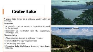 Crater Lake
A crater lake forms in a volcanic crater after an
eruption.
Formation:
• A volcanic eruption creates a depression (crater)
in the ground.
• Rainwater or meltwater fills the depression,
creating a lake.
Characteristics:
• Often circular, located in volcanic regions.
• Surrounded by steep, volcanic walls.
• Can be deep and clear.
• Examples: Lake Muhabura, Rwanda, Lake Shala,
Ethiopia
Wonchi crater lake, Ethiopia
Lake Barombi, Cameroon
 