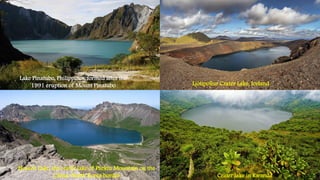 Lake Pinatubo, Philippines, formed after the
1991 eruption of Mount Pinatubo
Heaven Lake, the crater lake of Paektu Mountain on the
China–North Korea border Crater lake in Rwanda
Ljòtipollur Crater Lake, Iceland
 