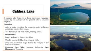 Caldera Lake
A caldera lake forms in a large depression (caldera)
created by the collapse of the ground after a volcanic
eruption.
Formation:
• After a major eruption, the volcano's center collapses,
creating a massive depression.
• The depression fills with water, forming a lake.
Characteristics:
• Larger and deeper than crater lakes.
• Usually surrounded by steep volcanic cliffs.
• May have a complex shape due to the collapse of the
volcanic structure.
• Examples: Lake Toba, Sumatra, Indonesia, Lake
Ngorongoro, Tanzania
 