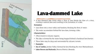 Lava-dammed Lake
• A lava-dammed lake forms when a flow of lava blocks the flow of a river,
creating a natural dam and resulting in the formation of a lake.
Formation:
• Lava flows into a river valley and hardens, blocking the flow of water.
• The water accumulates behind the lava dam, forming a lake.
Characteristics:
• Often found in volcanic regions.
• The lake is formed by the water being trapped behind a hardened lava barrier.
• These lakes may be deep and surrounded by volcanic terrain.
• Examples:
• Sea of Galilee, Jordan Valley (formed by lava blocking the river Matiandrano).
• Lakes Burera and Ruhondo, Burera District, Rwanda.
 