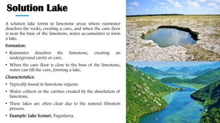 Solution Lake
A solution lake forms in limestone areas where rainwater
dissolves the rocks, creating a cave, and when the cave floor
is near the base of the limestone, water accumulates to form
a lake.
Formation:
• Rainwater dissolves the limestone, creating an
underground cavity or cave.
• When the cave floor is close to the base of the limestone,
water can fill the cave, forming a lake.
Characteristics:
• Typically found in limestone regions.
• Water collects in the cavities created by the dissolution of
limestone.
• These lakes are often clear due to the natural filtration
process.
• Example: Lake Scutari, Yugoslavia.
 