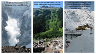 Avalanche path with an 800-meter (2,600 ft)
drop in Glacier Peak Wilderness, Washington,
marked by past avalanches.
Heavy equipment clearing the Saint-
Gervais–Vallorcine railway in Haute-
Savoie, France, after an avalanche
disrupted service (2006).
A powder snow avalanche in the
Himalayas near Mount Everest.
 