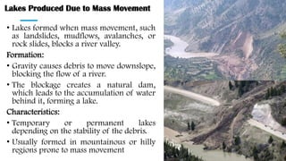 Lakes Produced Due to Mass Movement
• Lakes formed when mass movement, such
as landslides, mudflows, avalanches, or
rock slides, blocks a river valley.
Formation:
• Gravity causes debris to move downslope,
blocking the flow of a river.
• The blockage creates a natural dam,
which leads to the accumulation of water
behind it, forming a lake.
Characteristics:
• Temporary or permanent lakes
depending on the stability of the debris.
• Usually formed in mountainous or hilly
regions prone to mass movement
 