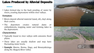 Lakes Produced by Alluvial Deposits
• Lakes formed due to the back ponding of water by
rivers, creating depressions within river valleys.
Formation:
• Rivers deposit alluvial material (sand, silt, clay) along
their course.
• The deposition creates natural dams or
embankments, trapping water and forming lakes in
the depressions.
Characteristics:
• Typically found in river valleys with extensive flood
plains.
• These lakes are usually shallow and may have
fluctuating water levels.
• Example: Rweru, Ihema, Hago, and Rwanyakizinga
along the Akagera River valley.
 