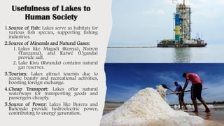 Usefulness of Lakes to
Human Society
1.Source of Fish: Lakes serve as habitats for
various fish species, supporting fishing
industries.
2.Source of Minerals and Natural Gases:
1. Lakes like Magadi (Kenya), Natron
(Tanzania), and Katwe (Uganda)
provide salt.
2. Lake Kivu (Rwanda) contains natural
gas reserves.
3.Tourism: Lakes attract tourists due to
scenic beauty and recreational activities,
boosting foreign exchange.
4.Cheap Transport: Lakes offer natural
waterways for transporting goods and
passengers cheaply.
5.Source of Power: Lakes like Burera and
Ruhondo provide hydroelectric power,
contributing to energy generation.
 