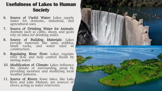 Usefulness of Lakes to Human
Society
6. Source of Useful Water: Lakes supply
water for domestic, industrial, and
agricultural uses.
7. Source of Drinking Water for Animals:
Animals such as cattle, sheep, and goats
rely on lakes for drinking water.
8. Source of Building Materials: Lakes
provide materials like sand, pebbles,
small rocks, and water used in
construction.
9. Regulating River Flow: Lakes regulate
river flow and help control floods by
storing water.
10. Modification of Climate: Lakes influence
the climate of surrounding areas by
providing moisture and modifying local
weather patterns.
11. Source of Rivers: Some lakes, like Lake
Kivu and Lake Muhazi, are sources of
rivers, acting as water reservoirs.
 