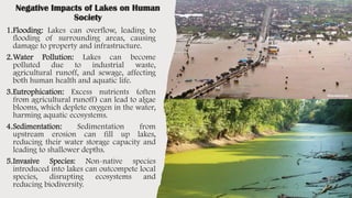 Negative Impacts of Lakes on Human
Society
1.Flooding: Lakes can overflow, leading to
flooding of surrounding areas, causing
damage to property and infrastructure.
2.Water Pollution: Lakes can become
polluted due to industrial waste,
agricultural runoff, and sewage, affecting
both human health and aquatic life.
3.Eutrophication: Excess nutrients (often
from agricultural runoff) can lead to algae
blooms, which deplete oxygen in the water,
harming aquatic ecosystems.
4.Sedimentation: Sedimentation from
upstream erosion can fill up lakes,
reducing their water storage capacity and
leading to shallower depths.
5.Invasive Species: Non-native species
introduced into lakes can outcompete local
species, disrupting ecosystems and
reducing biodiversity.
 