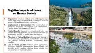 Negative Impacts of Lakes
on Human Society
6. Evaporation: Lakes in arid or semi-arid regions may
suffer high rates of evaporation, leading to reduced
water levels and loss of water resources.
7. Displacement of Communities: The construction of
dams and reservoirs can displace local communities,
causing loss of livelihoods and homes.
8. Health Hazards: Stagnant or contaminated lakes can
become breeding grounds for disease vectors such as
mosquitoes, leading to health risks like malaria.
9. Alteration of Natural Habitats: Human activities such
as urbanization, agriculture, and industry near lakes
can damage natural habitats, threatening local
wildlife.
10. Loss of Water Quality: Pollution from agriculture,
industrial activities, and improper waste disposal can
degrade water quality, making lakes unsafe for
consumption or recreational use.
 