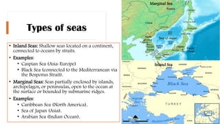 Types of seas
• Inland Seas: Shallow seas located on a continent,
connected to oceans by straits.
• Examples:
• Caspian Sea (Asia-Europe)
• Black Sea (connected to the Mediterranean via
the Bosporus Strait).
• Marginal Seas: Seas partially enclosed by islands,
archipelagos, or peninsulas, open to the ocean at
the surface or bounded by submarine ridges.
• Examples:
• Caribbean Sea (North America).
• Sea of Japan (Asia).
• Arabian Sea (Indian Ocean).
Marginal Sea
Inland Sea
 