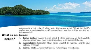 What is an
ocean?
An ocean is a vast body of saline water that covers about 71% of the Earth’s
surface and separates continents. Oceans are larger and deeper than seas and are
interconnected.
Formation
1. Earth’s Cooling: Oceans formed about 4 billion years ago as Earth cooled,
allowing water vapor from volcanic eruptions to condense into liquid.
2. Accumulation: Rainwater filled basins created by tectonic activity and
volcanic processes.
3. Tectonic Shifts: Movement of tectonic plates shaped ocean basins.
 