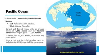 Pacific Ocean
• Covers about 155 million square kilometers.
• Borders:
• East: North and South America.
• West: Asia and Australia.
• Largest and deepest ocean, with an average
depth of 4,280 meters and the Mariana
Trench as its deepest point (11,034 meters).
• Contains over 25,000 islands, more than any
other ocean.
• Plays a vital role in global weather patterns,
including the El Niño and La Niña phenomena.
Bora Bora Islands in the pacific
 