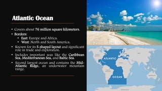 Atlantic Ocean
• Covers about 76 million square kilometers.
• Borders:
• East: Europe and Africa.
• West: North and South America.
• Known for its S-shaped layout and significant
role in trade and exploration.
• Includes important seas like the Caribbean
Sea, Mediterranean Sea, and Baltic Sea.
• Second largest ocean and contains the Mid-
Atlantic Ridge, an underwater mountain
range.
 