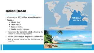 Indian Ocean
• Covers about 68.5 million square kilometers.
• Borders:
• North: Asia.
• West: Africa.
• East: Australia.
• South: Southern Ocean.
• Dominated by monsoon winds affecting the
climate of surrounding regions.
• Known for the Bay of Bengal and Arabian Sea.
• Rich in marine resources like fish, oil, and gas
reserves.
 