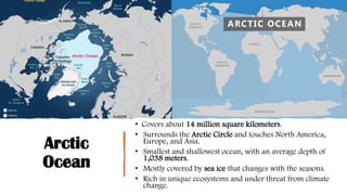 Arctic
Ocean
• Covers about 14 million square kilometers.
• Surrounds the Arctic Circle and touches North America,
Europe, and Asia.
• Smallest and shallowest ocean, with an average depth of
1,038 meters.
• Mostly covered by sea ice that changes with the seasons.
• Rich in unique ecosystems and under threat from climate
change.
 