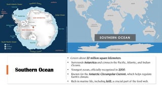 Southern Ocean
• Covers about 20 million square kilometers.
• Surrounds Antarctica and connects the Pacific, Atlantic, and Indian
Oceans.
• Youngest ocean, officially recognized in 2000.
• Known for the Antarctic Circumpolar Current, which helps regulate
Earth's climate.
• Rich in marine life, including krill, a crucial part of the food web.
 