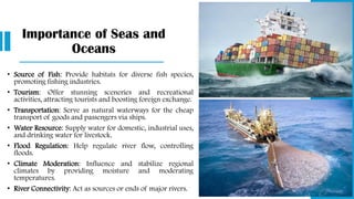 Importance of Seas and
Oceans
• Source of Fish: Provide habitats for diverse fish species,
promoting fishing industries.
• Tourism: Offer stunning sceneries and recreational
activities, attracting tourists and boosting foreign exchange.
• Transportation: Serve as natural waterways for the cheap
transport of goods and passengers via ships.
• Water Resource: Supply water for domestic, industrial uses,
and drinking water for livestock.
• Flood Regulation: Help regulate river flow, controlling
floods.
• Climate Moderation: Influence and stabilize regional
climates by providing moisture and moderating
temperatures.
• River Connectivity: Act as sources or ends of major rivers.
 