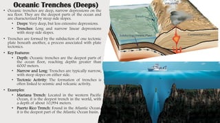 Oceanic Trenches (Deeps)
• Oceanic trenches are deep, narrow depressions on the
sea floor. They are the deepest parts of the ocean and
are characterized by steep side slopes.
• Deeps: Very deep, but less extensive depressions.
• Trenches: Long and narrow linear depressions
with steep side slopes.
• Trenches are formed by the subduction of one tectonic
plate beneath another, a process associated with plate
tectonics.
• Key Features:
• Depth: Oceanic trenches are the deepest parts of
the ocean floor, reaching depths greater than
6000 meters.
• Narrow and Long: Trenches are typically narrow,
with steep slopes on either side.
• Tectonic Activity: The formation of trenches is
often linked to seismic and volcanic activity.
• Examples:
• Mariana Trench: Located in the western Pacific
Ocean, it is the deepest trench in the world, with
a depth of about 10,994 meters.
• Puerto Rico Trench: Found in the Atlantic Ocean,
it is the deepest part of the Atlantic Ocean basin.
 