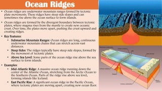 Ocean Ridges
• Ocean ridges are underwater mountain ranges formed by tectonic
plate movements. These ridges have steep side slopes and can
sometimes rise above the ocean surface to form islands.
• Ocean ridges are formed by the divergent boundary between tectonic
plates, where magma rises from the mantle to create new oceanic
crust. Over time, the plates move apart, pushing the crust upward and
creating ridges.
• Key Features:
• Submarine Mountain Ranges: Ocean ridges are long, continuous
underwater mountain chains that can stretch across vast
distances.
• Steep Sides: The ridges typically have steep side slopes, formed by
the movement of tectonic plates.
• Above Sea Level: Some parts of the ocean ridge rise above the sea
surface to form islands.
• Examples:
• Mid-Atlantic Ridge: A massive ocean ridge running down the
center of the Atlantic Ocean, stretching from the Arctic Ocean to
the Southern Ocean. Parts of the ridge rise above sea level,
forming islands like Iceland.
• East Pacific Rise: A significant ocean ridge in the Pacific Ocean,
where tectonic plates are moving apart, creating new ocean floor.
 