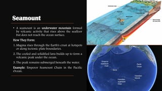 Seamount
• A seamount is an underwater mountain formed
by volcanic activity that rises above the seafloor
but does not reach the ocean surface.
How They Form:
1. Magma rises through the Earth's crust at hotspots
or along tectonic plate boundaries.
2. The cooled and solidified lava builds up to form a
volcanic peak under the ocean.
3. The peak remains submerged beneath the water.
Example: Emperor Seamount Chain in the Pacific
Ocean.
 