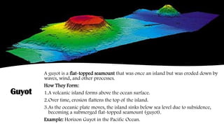 Guyot
A guyot is a flat-topped seamount that was once an island but was eroded down by
waves, wind, and other processes.
How They Form:
1.A volcanic island forms above the ocean surface.
2.Over time, erosion flattens the top of the island.
3.As the oceanic plate moves, the island sinks below sea level due to subsidence,
becoming a submerged flat-topped seamount (guyot).
Example: Horizon Guyot in the Pacific Ocean.
 