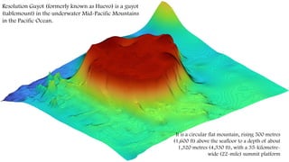 Resolution Guyot (formerly known as Huevo) is a guyot
(tablemount) in the underwater Mid-Pacific Mountains
in the Pacific Ocean.
It is a circular flat mountain, rising 500 metres
(1,600 ft) above the seafloor to a depth of about
1,320 metres (4,330 ft), with a 35-kilometre-
wide (22-mile) summit platform
 
