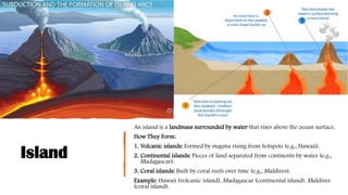 Island
An island is a landmass surrounded by water that rises above the ocean surface.
How They Form:
1. Volcanic islands: Formed by magma rising from hotspots (e.g., Hawaii).
2. Continental islands: Pieces of land separated from continents by water (e.g.,
Madagascar).
3. Coral islands: Built by coral reefs over time (e.g., Maldives).
Example: Hawaii (volcanic island). Madagascar (continental island). Maldives
(coral island).
 