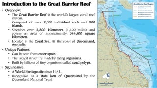 Introduction to the Great Barrier Reef
• Overview:
• The Great Barrier Reef is the world’s largest coral reef
system.
• Composed of over 2,900 individual reefs and 900
islands.
• Stretches over 2,300 kilometers (1,400 miles) and
covers an area of approximately 344,400 square
kilometers.
• Located in the Coral Sea, off the coast of Queensland,
Australia.
• Unique Features:
• Can be seen from outer space.
• The largest structure made by living organisms.
• Built by billions of tiny organisms called coral polyps.
• Significance:
• A World Heritage site since 1981.
• Recognized as a state icon of Queensland by the
Queensland National Trust.
 