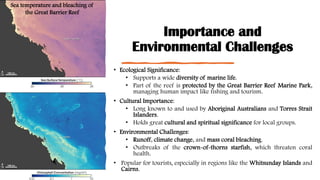 Importance and
Environmental Challenges
• Ecological Significance:
• Supports a wide diversity of marine life.
• Part of the reef is protected by the Great Barrier Reef Marine Park,
managing human impact like fishing and tourism.
• Cultural Importance:
• Long known to and used by Aboriginal Australians and Torres Strait
Islanders.
• Holds great cultural and spiritual significance for local groups.
• Environmental Challenges:
• Runoff, climate change, and mass coral bleaching.
• Outbreaks of the crown-of-thorns starfish, which threaten coral
health.
• Popular for tourists, especially in regions like the Whitsunday Islands and
Cairns.
Sea temperature and bleaching of
the Great Barrier Reef
 