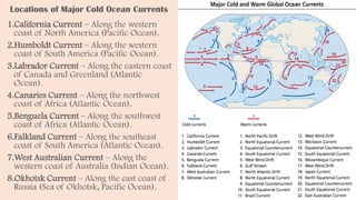 Locations of Major Cold Ocean Currents
1.California Current – Along the western
coast of North America (Pacific Ocean).
2.Humboldt Current – Along the western
coast of South America (Pacific Ocean).
3.Labrador Current – Along the eastern coast
of Canada and Greenland (Atlantic
Ocean).
4.Canaries Current – Along the northwest
coast of Africa (Atlantic Ocean).
5.Benguela Current – Along the southwest
coast of Africa (Atlantic Ocean).
6.Falkland Current – Along the southeast
coast of South America (Atlantic Ocean).
7.West Australian Current – Along the
western coast of Australia (Indian Ocean).
8.Okhotsk Current – Along the east coast of
Russia (Sea of Okhotsk, Pacific Ocean).
 