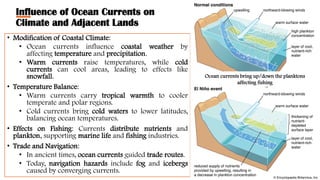 Influence of Ocean Currents on
Climate and Adjacent Lands
• Modification of Coastal Climate:
• Ocean currents influence coastal weather by
affecting temperature and precipitation.
• Warm currents raise temperatures, while cold
currents can cool areas, leading to effects like
snowfall.
• Temperature Balance:
• Warm currents carry tropical warmth to cooler
temperate and polar regions.
• Cold currents bring cold waters to lower latitudes,
balancing ocean temperatures.
• Effects on Fishing: Currents distribute nutrients and
plankton, supporting marine life and fishing industries.
• Trade and Navigation:
• In ancient times, ocean currents guided trade routes.
• Today, navigation hazards include fog and icebergs
caused by converging currents.
Ocean currents bring up/down the planktons
affecting fishing
 