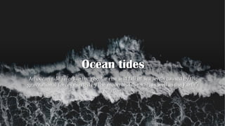 Ocean tides
An ocean tide refers to the regular rise and fall of sea levels caused by the
gravitational forces exerted by the moon and the sun, as well as the Earth’s
rotation.
 