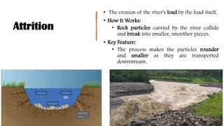Attrition
• The erosion of the river's load by the load itself.
• How It Works:
• Rock particles carried by the river collide
and break into smaller, smoother pieces.
• Key Feature:
• The process makes the particles rounder
and smaller as they are transported
downstream.
 