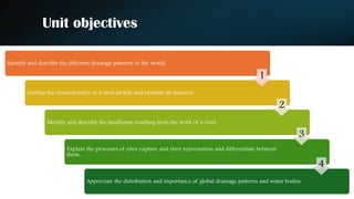 Unit objectives
Identify and describe the different drainage patterns of the world.
Outline the characteristics of a river profile and examine its features.
Identify and describe the landforms resulting from the work of a river.
Explain the processes of river capture and river rejuvenation and differentiate between
them.
Appreciate the distribution and importance of global drainage patterns and water bodies.
1
2
3
4
 