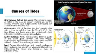 Causes of Tides
• Gravitational Pull of the Moon: The primary cause
of tides is the Moon's gravity pulling on Earth's
oceans, creating tidal bulges on the side facing the
Moon and the opposite side.
• Gravitational Pull of the Sun: The Sun's gravity also
affects tides, though less than the Moon's. When the
Sun, Moon, and Earth align, its gravitational effect
intensifies the tides, causing spring tides.
• Earth's Rotation: As the Earth rotates, different parts
of the planet pass through the tidal bulges,
experiencing high and low tides. This causes the rise
and fall of water levels throughout the day.
• Local Factors: Coastal shape, water depth, and ocean
floor features can amplify or dampen tidal effects,
influencing the height and timing of tides in
different areas.
 