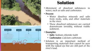 Solution
• Movement of dissolved substances in
water, such as salts and carbonates.
• Process:
• Water dissolves minerals and salts
from rocks, soils, and other materials
in the river.
• These dissolved substances are carried
downstream invisibly, without visible
sediment.
• Examples:
• Salts: Sodium chloride (salt)
• Carbonates: Calcium carbonate
• Solution is an important method of
transporting materials that cannot be seen
with the naked eye but are still part of the
river's load.
 