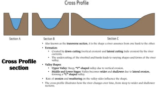 Cross Profile
section
• Also known as the transverse section, it is the shape a river assumes from one bank to the other.
• Formation:
• Created by down-cutting (vertical erosion) and lateral cutting (side erosion) by the river
currents.
• The undercutting of the riverbed and banks leads to varying shapes and forms of the river
valley.
• Valley Shapes:
• Upper Valley: Steep, “V”-shaped valley due to vertical erosion.
• Middle and Lower Stages: Valley becomes wider and shallower due to lateral erosion,
forming a “U” shaped valley.
• Rate of erosion and weathering on the valley sides influence the shape.
• The cross profile illustrates how the river changes over time, from steep to wider and shallower
sections.
 