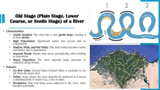 Old Stage (Plain Stage, Lower
Course, or Senile Stage) of a River
• Characteristics:
• Gentle Gradient: The river has a very gentle slope, causing it
to flow slowly.
• High Evaporation: Significant water loss occurs due to
evaporation.
• Shallow, Wide, and Flat Valley: The river valley becomes wider
and flatter due to deposition.
• Seasonal Floods: Floods may occur periodically, often leading
to deposition.
• Heavy Deposition: The river deposits large amounts of
sediment along its bed.
• Features:
• Ox-Bow Lakes: Curved lakes formed when a meander is cut
off from the main river.
• Deltas: Areas where the river deposits its sediment as it meets
a standing body of water (e.g., a sea or lake).
• Floodplains: Flat, low-lying areas adjacent to the river, often
flooded seasonally.
 