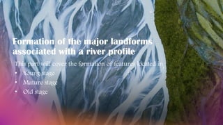 Formation of the major landforms
associated with a river profile
This part will cover the formation of features located in
• Young stage
• Mature stage
• Old stage
 