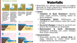 Waterfalls
• Waterfalls are abrupt movements or sudden
descents of water caused by a sharp break in
the river's longitudinal course.
• Causes:
• Variation in Rock Resistance: Harder
rocks resist erosion, causing water to
drop suddenly.
• Topographic Relief: Differences in
elevation or land surface cause the water
to fall.
• Sea Level Changes: A drop in sea level can
lead to the formation of waterfalls.
• Rejuvenation & Earth Movements:
Geological activities can cause changes
that create waterfalls.
• Characteristics:
• Waterfalls involve the vertical drop of
large volumes of water from great
heights along the river's profile.
 