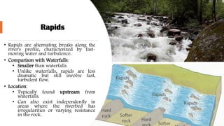 Rapids
• Rapids are alternating breaks along the
river's profile, characterized by fast-
moving water and turbulence.
• Comparison with Waterfalls:
• Smaller than waterfalls.
• Unlike waterfalls, rapids are less
dramatic but still involve fast,
turbulent flow.
• Location:
• Typically found upstream from
waterfalls.
• Can also exist independently in
areas where the riverbed has
irregularities or varying resistance
in the rock.
 