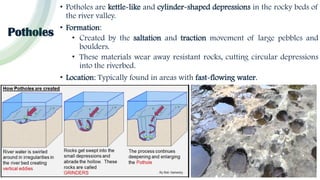 Potholes
• Potholes are kettle-like and cylinder-shaped depressions in the rocky beds of
the river valley.
• Formation:
• Created by the saltation and traction movement of large pebbles and
boulders.
• These materials wear away resistant rocks, cutting circular depressions
into the riverbed.
• Location: Typically found in areas with fast-flowing water.
 