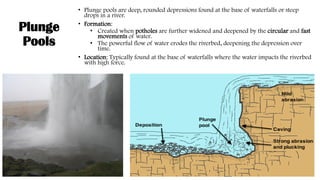 Plunge
Pools
• Plunge pools are deep, rounded depressions found at the base of waterfalls or steep
drops in a river.
• Formation:
• Created when potholes are further widened and deepened by the circular and fast
movements of water.
• The powerful flow of water erodes the riverbed, deepening the depression over
time.
• Location: Typically found at the base of waterfalls where the water impacts the riverbed
with high force.
 