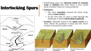 Interlocking Spurs
• Interlocking spurs are alternate bands of resistant
rocks or hillsides that form when a river avoids
hard, resistant rocks on a steep gradient.
• Formation:
• The river meanders around the hard rocks,
which resist erosion.
• As the river tries to carve a path through the
landscape, it forms interlocking headlands.
• Location: Typically found in the upper course of a
river, where the gradient is steep and the river’s
erosion is focused on softer rocks.
 